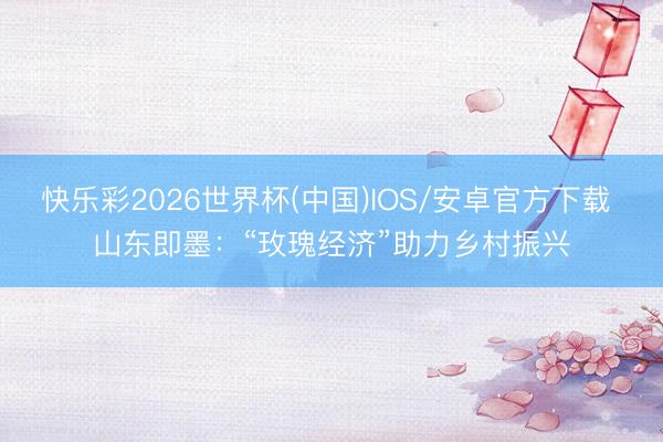 快乐彩2026世界杯(中国)IOS/安卓官方下载 山东即墨：“玫瑰经济”助力乡村振兴