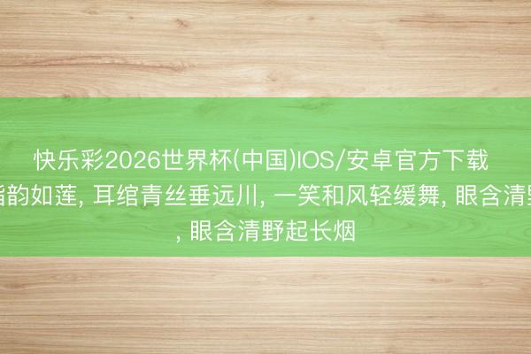快乐彩2026世界杯(中国)IOS/安卓官方下载 肤如凝脂韵如莲， 耳绾青丝垂远川， 一笑和风轻缓舞， 眼含清野起长烟