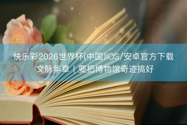 快乐彩2026世界杯(中国)IOS/安卓官方下载 文脉华章丨要把博物馆奇迹搞好