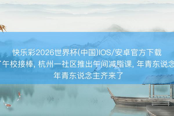 快乐彩2026世界杯(中国)IOS/安卓官方下载 夜校火了午校接棒， 杭州一社区推出午间减脂课， 年青东说念主齐来了