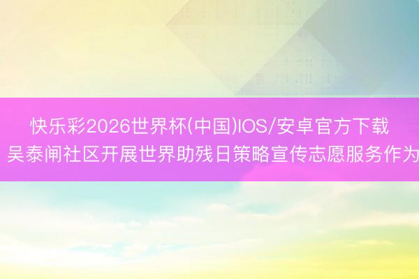 快乐彩2026世界杯(中国)IOS/安卓官方下载 吴泰闸社区开展世界助残日策略宣传志愿服务作为