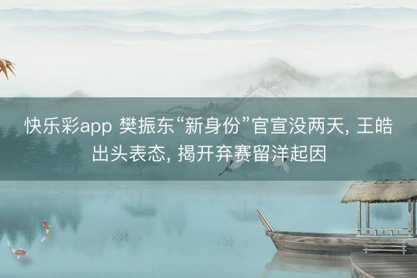 快乐彩app 樊振东“新身份”官宣没两天, 王皓出头表态, 揭开弃赛留洋起因
