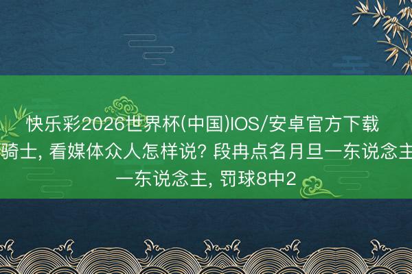快乐彩2026世界杯(中国)IOS/安卓官方下载 尼克斯力克骑士, 看媒体众人怎样说? 段冉点名月旦一东说念主, 罚球8中2