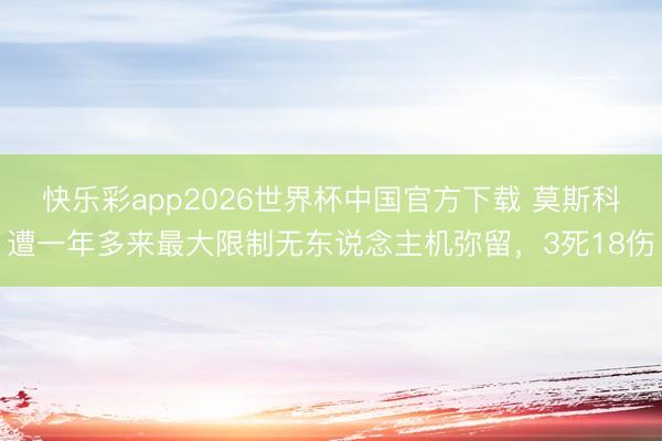 快乐彩app2026世界杯中国官方下载 莫斯科遭一年多来最大限制无东说念主机弥留，3死18伤