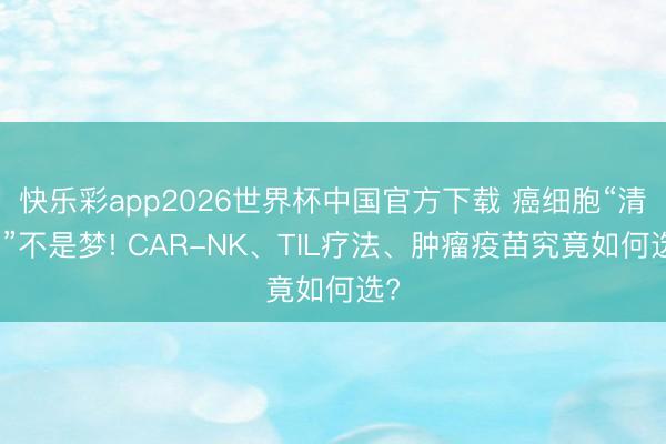 快乐彩app2026世界杯中国官方下载 癌细胞“清零”不是梦! CAR-NK、TIL疗法、肿瘤疫苗究竟如何选?