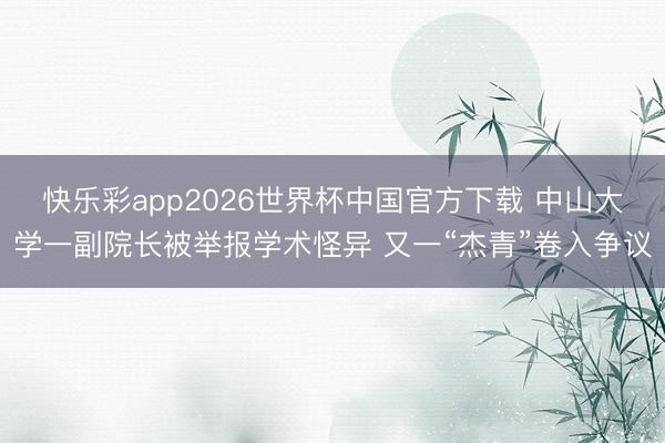 快乐彩app2026世界杯中国官方下载 中山大学一副院长被举报学术怪异 又一“杰青”卷入争议