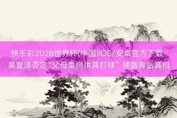 快乐彩2026世界杯(中国)IOS/安卓官方下载 吴宜泽否定“父母卖房供其打球” 领路背后真相