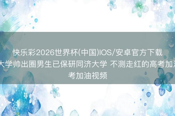 快乐彩2026世界杯(中国)IOS/安卓官方下载 中南大学帅出圈男生已保研同济大学 不测走红的高考加油视频