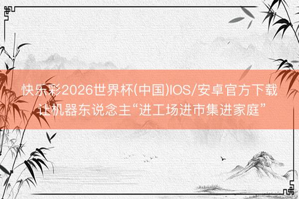 快乐彩2026世界杯(中国)IOS/安卓官方下载 让机器东说念主“进工场进市集进家庭”