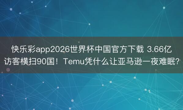 快乐彩app2026世界杯中国官方下载 3.66亿访客横扫90国！Temu凭什么让亚马逊一夜难眠？