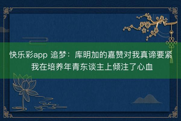 快乐彩app 追梦：库明加的嘉赞对我真谛要紧 我在培养年青东谈主上倾注了心血