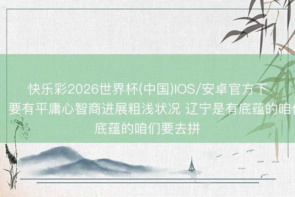 快乐彩2026世界杯(中国)IOS/安卓官方下载 邱彪：要有平庸心智商进展粗浅状况 辽宁是有底蕴的咱们要去拼