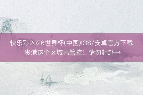 快乐彩2026世界杯(中国)IOS/安卓官方下载 贵港这个区域已管控！请勿赶赴→