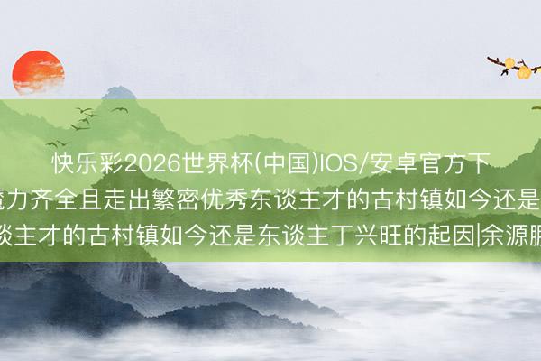 快乐彩2026世界杯(中国)IOS/安卓官方下载 品读古村古镇：底蕴魔力齐全且走出繁密优秀东谈主才的古村镇如今还是东谈主丁兴旺的起因|余源鹏