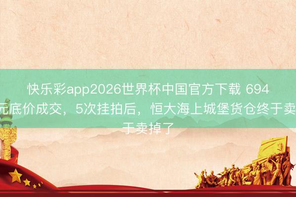 快乐彩app2026世界杯中国官方下载 6949万元底价成交，5次挂拍后，恒大海上城堡货仓终于卖掉了