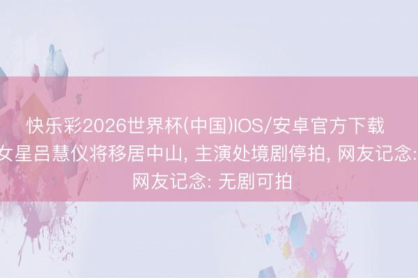 快乐彩2026世界杯(中国)IOS/安卓官方下载 TVB闻明女星吕慧仪将移居中山, 主演处境剧停拍, 网友记念: 无剧可拍