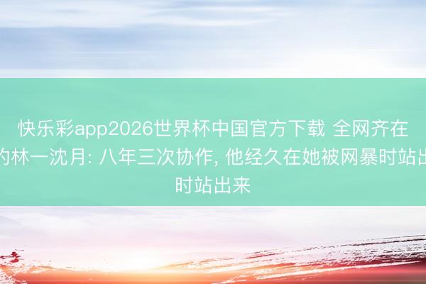 快乐彩app2026世界杯中国官方下载 全网齐在磕的林一沈月: 八年三次协作， 他经久在她被网暴时站出来
