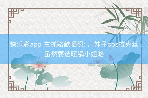 快乐彩app 主抓骆歆晒照: 川妹子cos拉克丝虽然要选暖锅小姐咯
