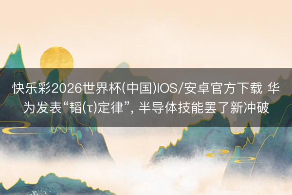快乐彩2026世界杯(中国)IOS/安卓官方下载 华为发表“韬(τ)定律”， 半导体技能罢了新冲破