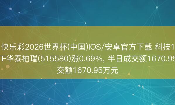 快乐彩2026世界杯(中国)IOS/安卓官方下载 科技100ETF华泰柏瑞(515580)涨0.69%， 半日成交额1670.95万元
