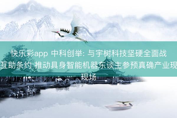 快乐彩app 中科创举: 与宇树科技坚硬全面战术互助条约 推动具身智能机器东谈主参预真确产业现场