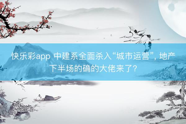 快乐彩app 中建系全面杀入“城市运营”， 地产下半场的确的大佬来了?