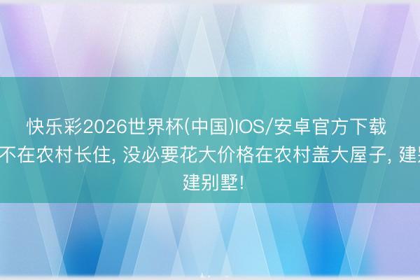 快乐彩2026世界杯(中国)IOS/安卓官方下载 若是不在农村长住， 没必要花大价格在农村盖大屋子， 建别墅!