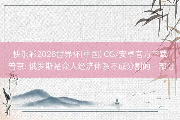 快乐彩2026世界杯(中国)IOS/安卓官方下载 普京: 俄罗斯是众人经济体系不成分割的一部分