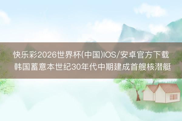 快乐彩2026世界杯(中国)IOS/安卓官方下载 韩国蓄意本世纪30年代中期建成首艘核潜艇