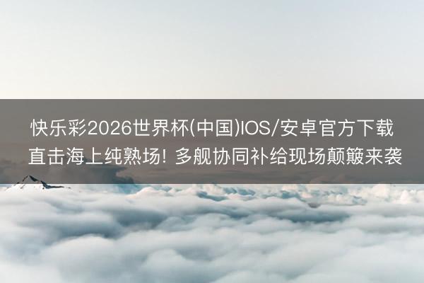 快乐彩2026世界杯(中国)IOS/安卓官方下载 直击海上纯熟场! 多舰协同补给现场颠簸来袭