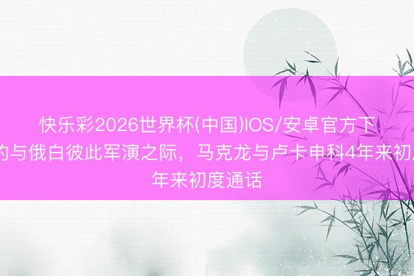 快乐彩2026世界杯(中国)IOS/安卓官方下载 北约与俄白彼此军演之际，马克龙与卢卡申科4年来初度通话