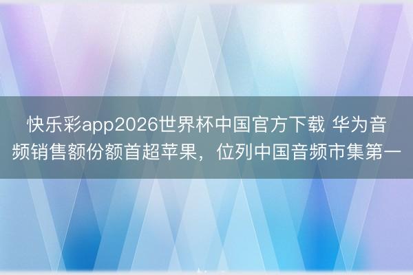 快乐彩app2026世界杯中国官方下载 华为音频销售额份额首超苹果，位列中国音频市集第一