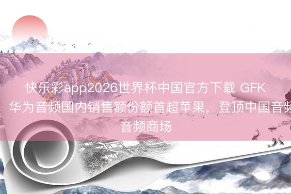 快乐彩app2026世界杯中国官方下载 GFK数据：华为音频国内销售额份额首超苹果，登顶中国音频商场