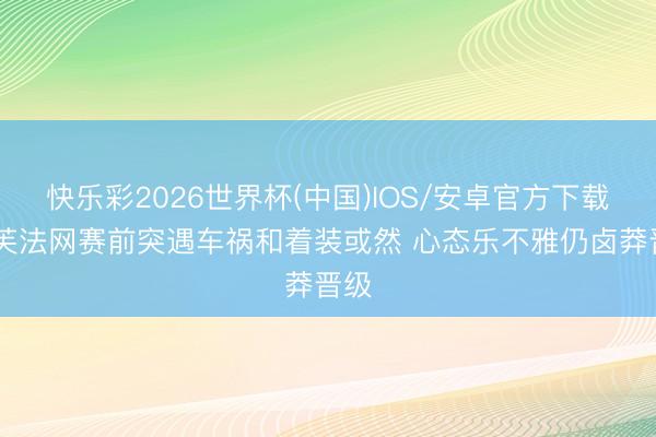 快乐彩2026世界杯(中国)IOS/安卓官方下载 高芙法网赛前突遇车祸和着装或然 心态乐不雅仍卤莽晋级