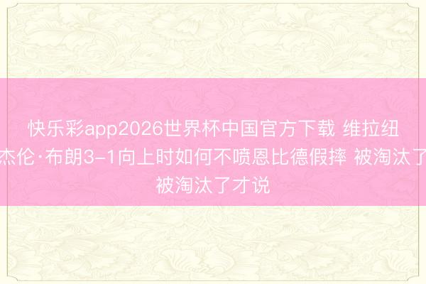 快乐彩app2026世界杯中国官方下载 维拉纽瓦：杰伦·布朗3-1向上时如何不喷恩比德假摔 被淘汰了才说