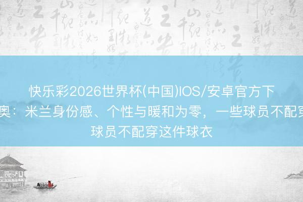 快乐彩2026世界杯(中国)IOS/安卓官方下载 迪卡尼奥：米兰身份感、个性与暖和为零，一些球员不配穿这件球衣