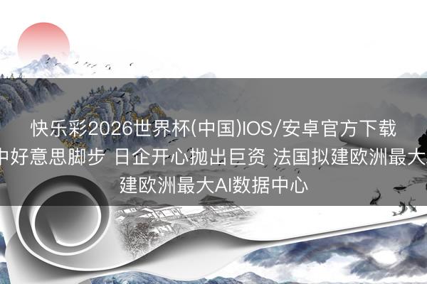 快乐彩2026世界杯(中国)IOS/安卓官方下载 全力追逐中好意思脚步 日企开心抛出巨资 法国拟建欧洲最大AI数据中心