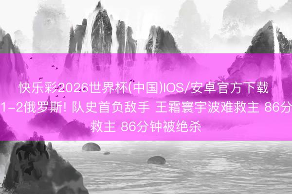 快乐彩2026世界杯(中国)IOS/安卓官方下载 中国女足1-2俄罗斯! 队史首负敌手 王霜寰宇波难救主 86分钟被绝杀