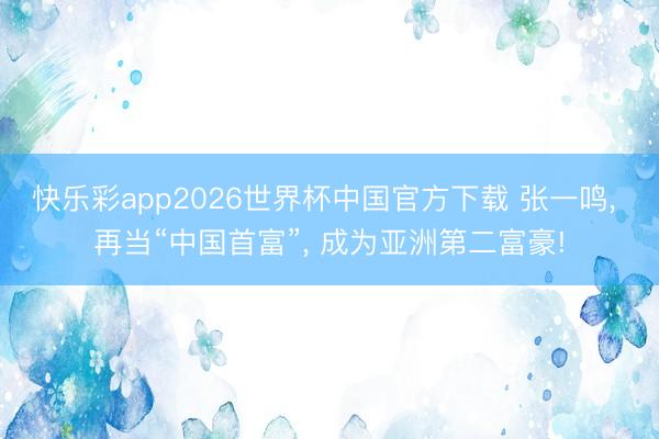 快乐彩app2026世界杯中国官方下载 张一鸣， 再当“中国首富”， 成为亚洲第二富豪!