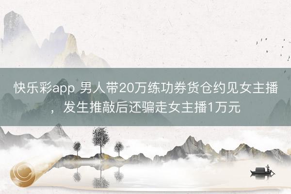 快乐彩app 男人带20万练功券货仓约见女主播，发生推敲后还骗走女主播1万元