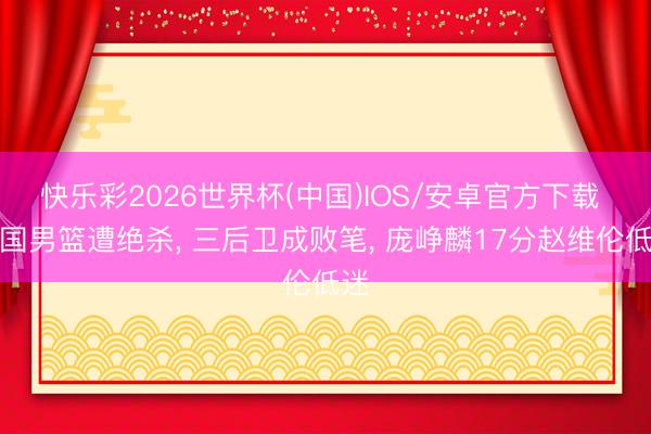 快乐彩2026世界杯(中国)IOS/安卓官方下载 中国男篮遭绝杀， 三后卫成败笔， 庞峥麟17分赵维伦低迷