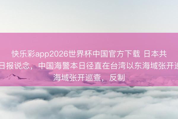 快乐彩app2026世界杯中国官方下载 日本共同社6月1日报说念，中国海警本日径直在台湾以东海域张开巡查，反制