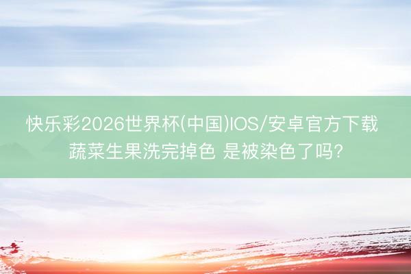 快乐彩2026世界杯(中国)IOS/安卓官方下载 蔬菜生果洗完掉色 是被染色了吗?