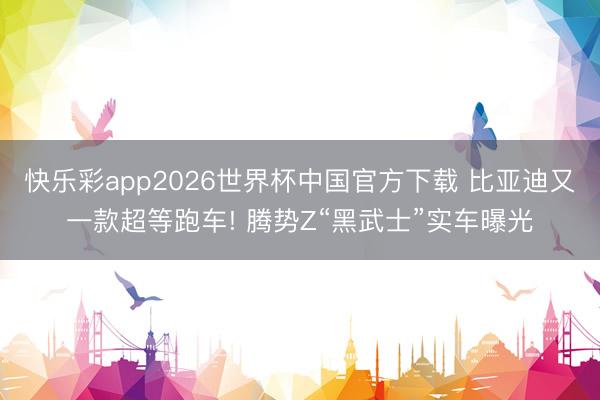 快乐彩app2026世界杯中国官方下载 比亚迪又一款超等跑车! 腾势Z“黑武士”实车曝光
