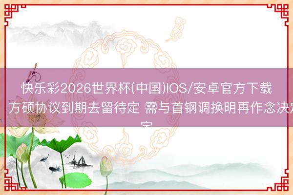 快乐彩2026世界杯(中国)IOS/安卓官方下载 ：方硕协议到期去留待定 需与首钢调换明再作念决定