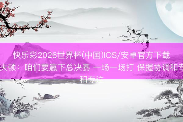快乐彩2026世界杯(中国)IOS/安卓官方下载 洛夫顿：咱们要赢下总决赛 一场一场打 保握协调和专注
