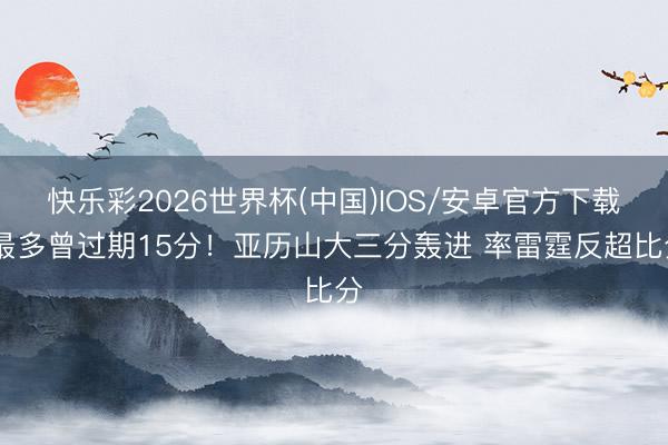 快乐彩2026世界杯(中国)IOS/安卓官方下载 最多曾过期15分！亚历山大三分轰进 率雷霆反超比分