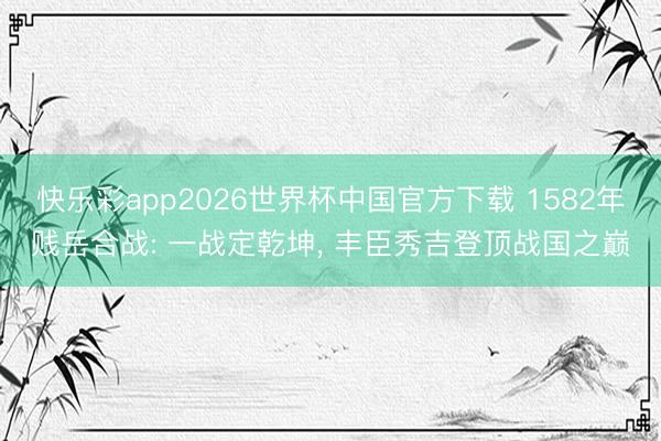 快乐彩app2026世界杯中国官方下载 1582年贱岳合战: 一战定乾坤， 丰臣秀吉登顶战国之巅