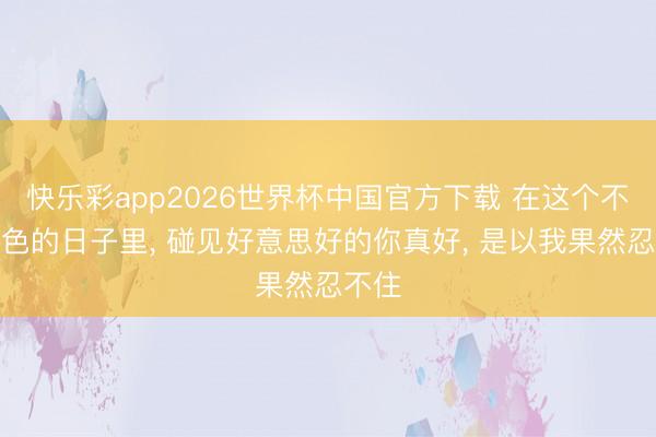 快乐彩app2026世界杯中国官方下载 在这个不动声色的日子里， 碰见好意思好的你真好， 是以我果然忍不住