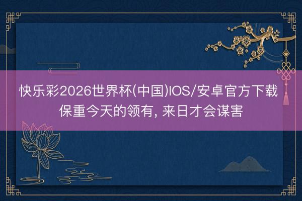 快乐彩2026世界杯(中国)IOS/安卓官方下载 保重今天的领有， 来日才会谋害